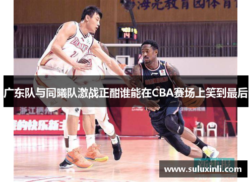 广东队与同曦队激战正酣谁能在CBA赛场上笑到最后